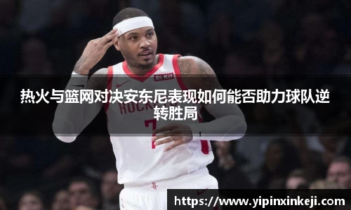 热火与篮网对决安东尼表现如何能否助力球队逆转胜局