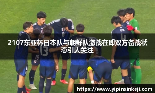 2107东亚杯日本队与朝鲜队激战在即双方备战状态引人关注